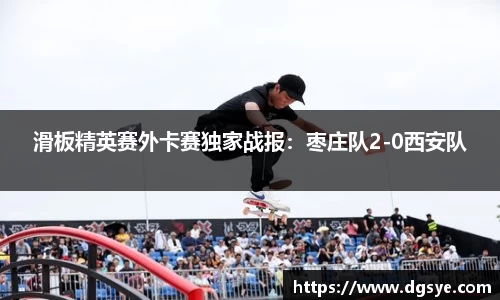 滑板精英赛外卡赛独家战报：枣庄队2-0西安队